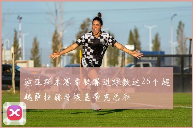 迪亚斯本赛季联赛进球数达26个超越萨拉赫与埃基蒂克总和