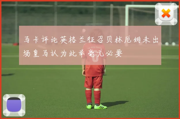 马卡评论英格兰征召贝林厄姆未出场皇马认为此举毫无必要