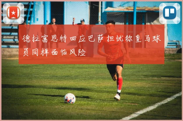 德拉富恩特回应巴萨担忧称皇马球员同样面临风险