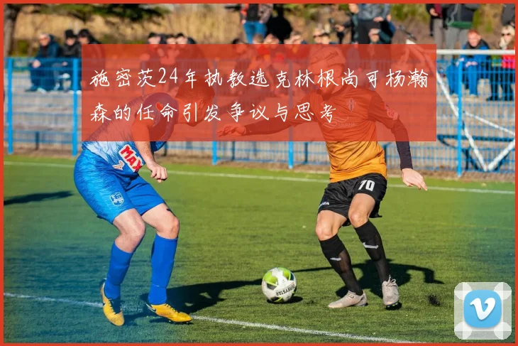 施密茨24年执教选克林根尚可杨瀚森的任命引发争议与思考
