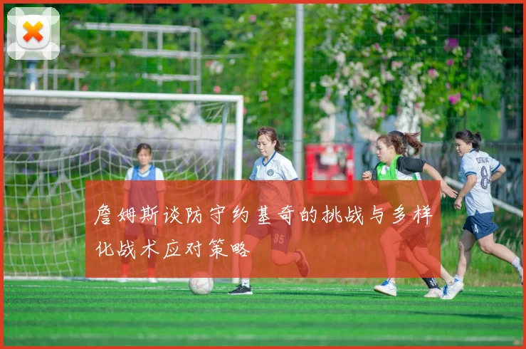詹姆斯谈防守约基奇的挑战与多样化战术应对策略