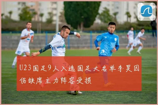U23国足9人入选国足大名单李昊因伤缺席主力阵容受损