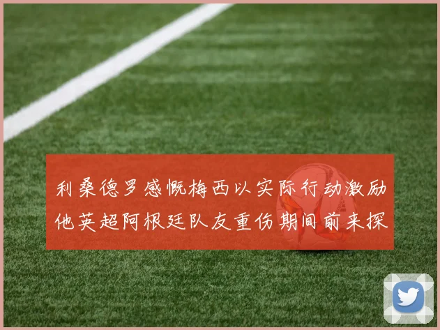 利桑德罗感慨梅西以实际行动激励他英超阿根廷队友重伤期间前来探望