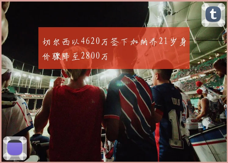 切尔西以4620万签下加纳乔21岁身价骤降至2800万