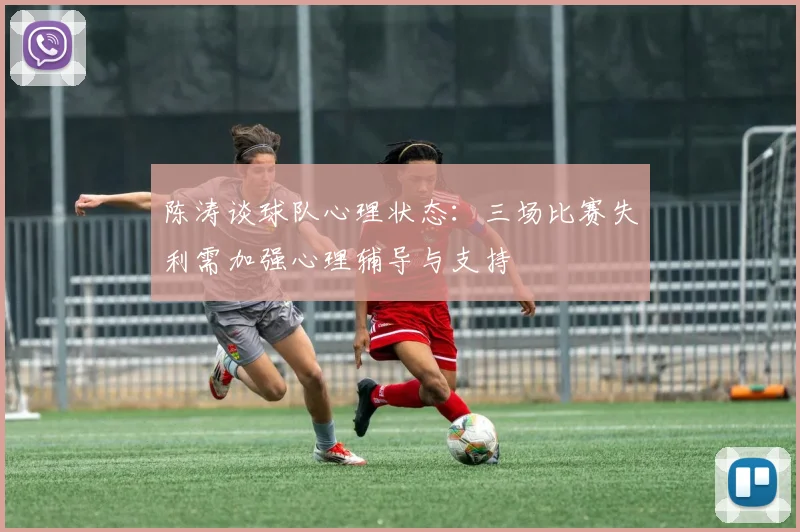 陈涛谈球队心理状态：三场比赛失利需加强心理辅导与支持