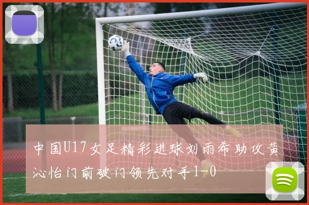 中国U17女足精彩进球刘雨希助攻黄沁怡门前破门领先对手1-0
