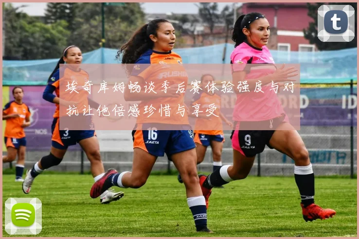 埃奇库姆畅谈季后赛体验强度与对抗让他倍感珍惜与享受