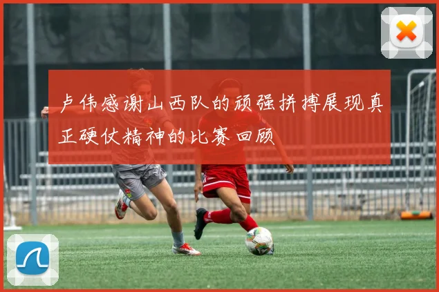 卢伟感谢山西队的顽强拼搏展现真正硬仗精神的比赛回顾