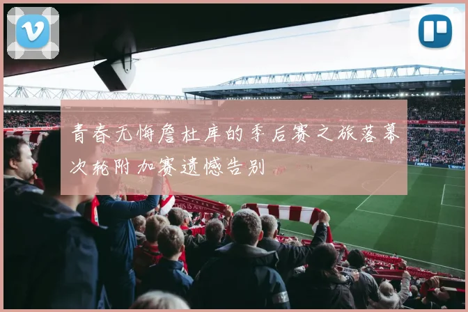 青春无悔詹杜库的季后赛之旅落幕次轮附加赛遗憾告别
