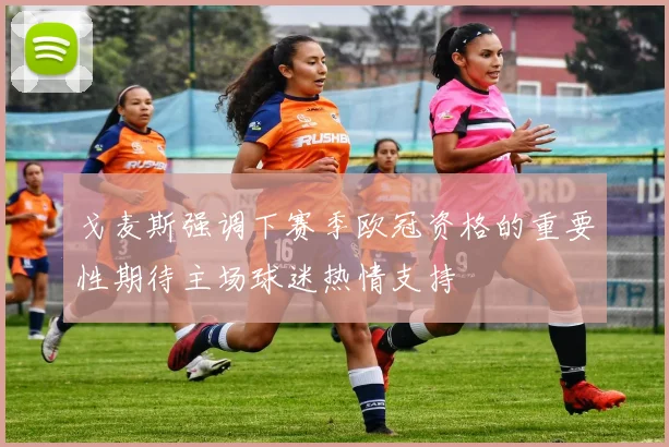戈麦斯强调下赛季欧冠资格的重要性期待主场球迷热情支持