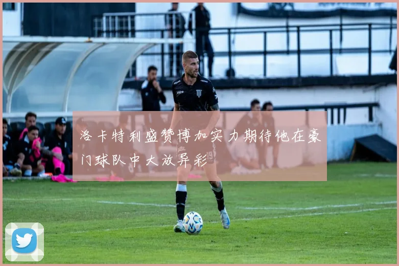 洛卡特利盛赞博加实力期待他在豪门球队中大放异彩