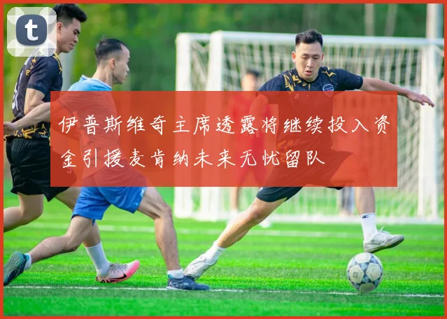 伊普斯维奇主席透露将继续投入资金引援麦肯纳未来无忧留队