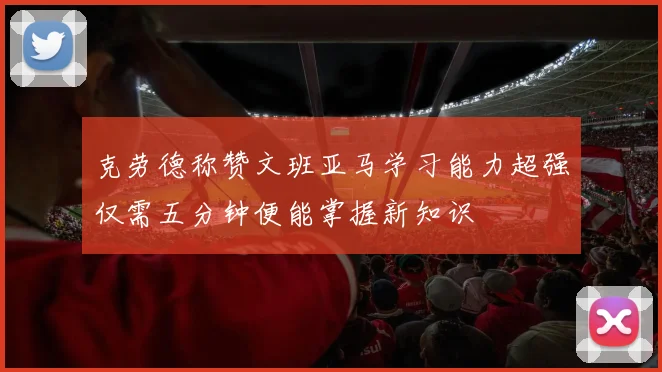 克劳德称赞文班亚马学习能力超强仅需五分钟便能掌握新知识