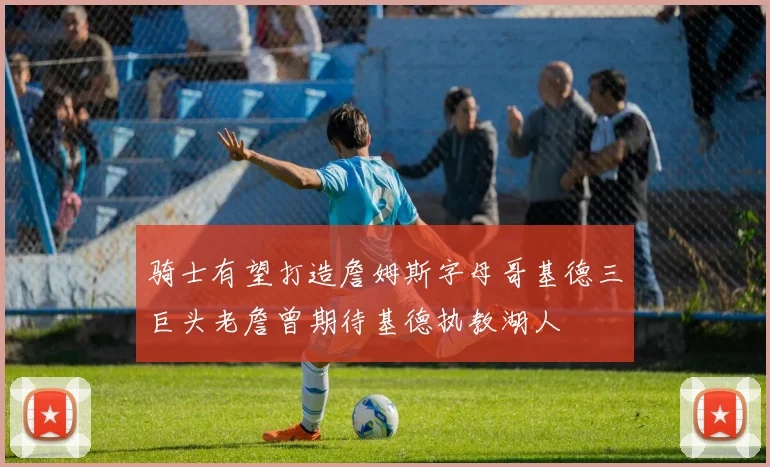 骑士有望打造詹姆斯字母哥基德三巨头老詹曾期待基德执教湖人