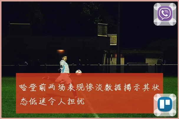 哈登前两场表现惨淡数据揭示其状态低迷令人担忧