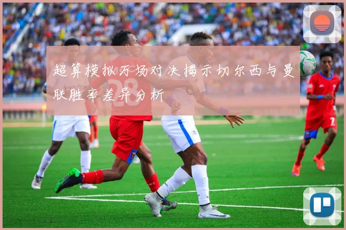超算模拟万场对决揭示切尔西与曼联胜率差异分析