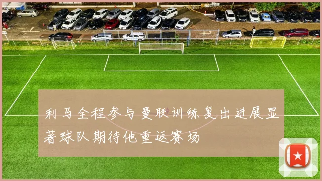 利马全程参与曼联训练复出进展显著球队期待他重返赛场