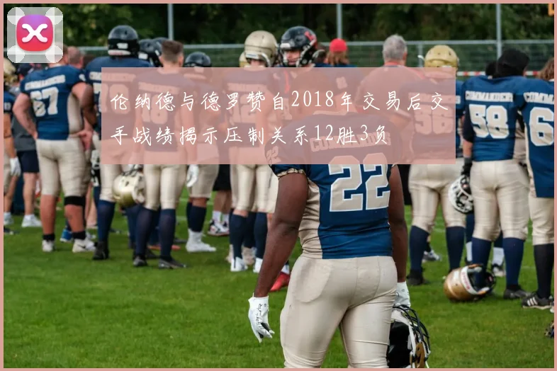 伦纳德与德罗赞自2018年交易后交手战绩揭示压制关系12胜3负