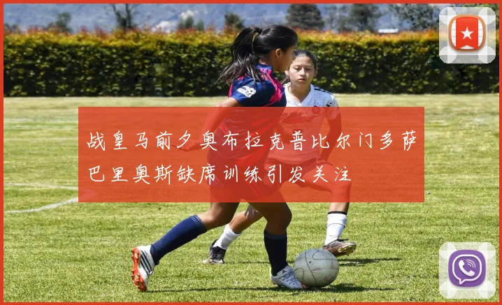 战皇马前夕奥布拉克普比尔门多萨巴里奥斯缺席训练引发关注