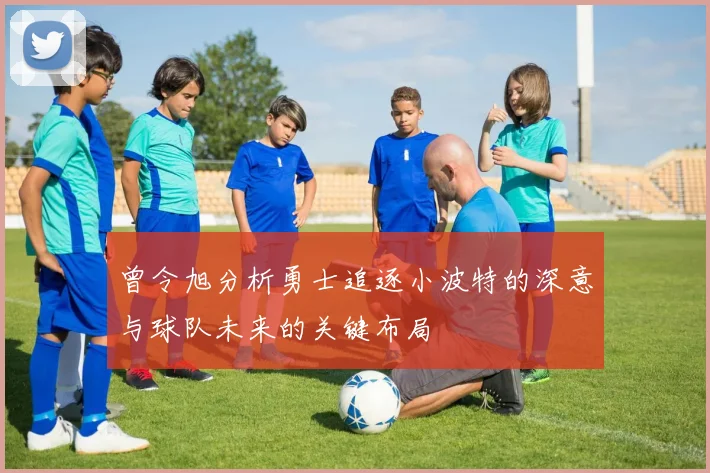 曾令旭分析勇士追逐小波特的深意与球队未来的关键布局