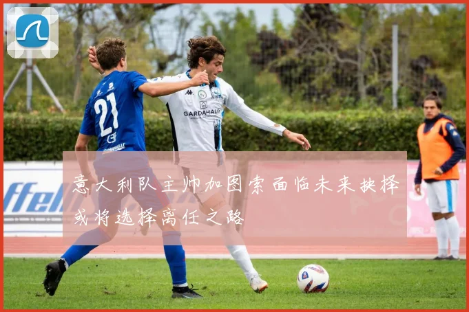 意大利队主帅加图索面临未来抉择或将选择离任之路