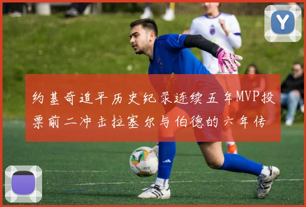 约基奇追平历史纪录连续五年MVP投票前二冲击拉塞尔与伯德的六年传奇