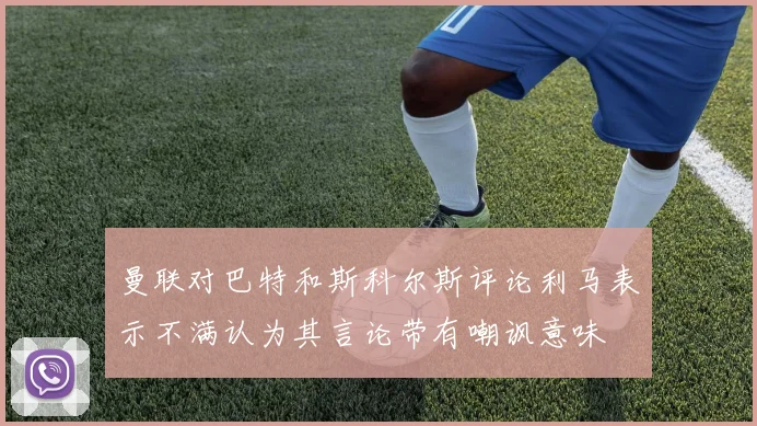 曼联对巴特和斯科尔斯评论利马表示不满认为其言论带有嘲讽意味