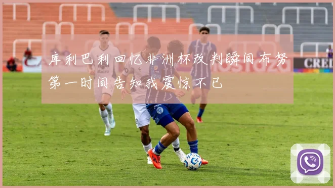 库利巴利回忆非洲杯改判瞬间布努第一时间告知我震惊不已