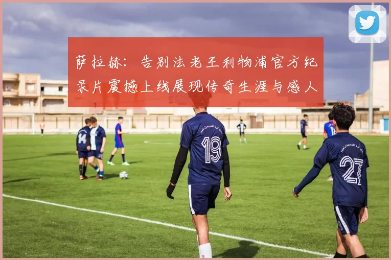 萨拉赫：告别法老王利物浦官方纪录片震撼上线展现传奇生涯与感人时刻