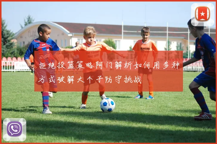 拒绝投篮策略阿门解析如何用多种方式破解大个子防守挑战