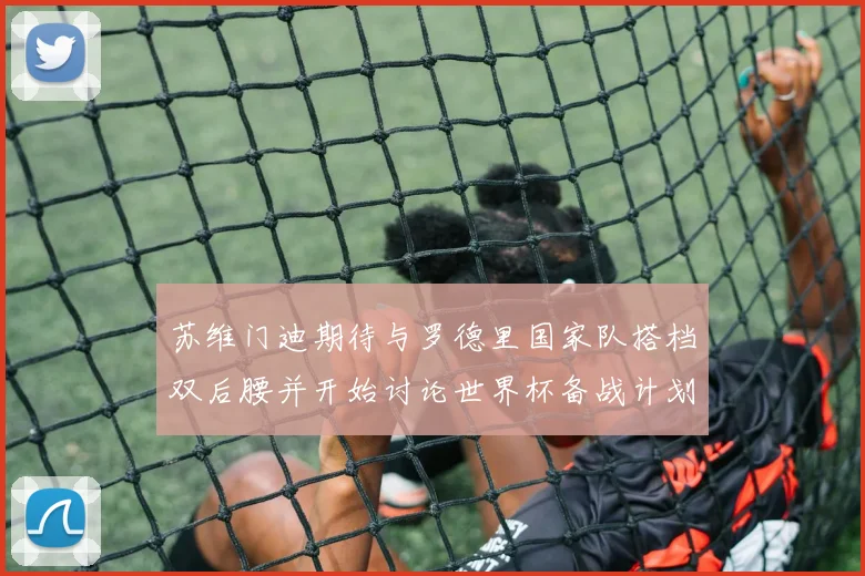 苏维门迪期待与罗德里国家队搭档双后腰并开始讨论世界杯备战计划