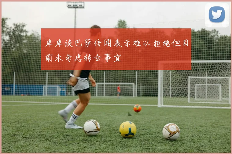库库谈巴萨传闻表示难以拒绝但目前未考虑转会事宜