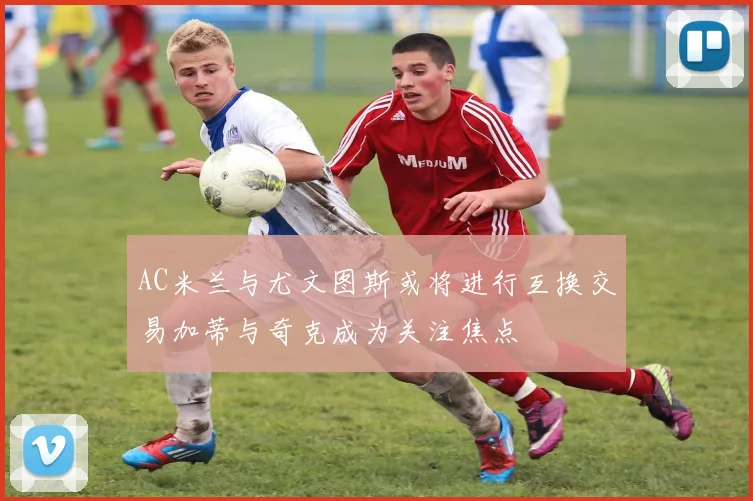AC米兰与尤文图斯或将进行互换交易加蒂与奇克成为关注焦点