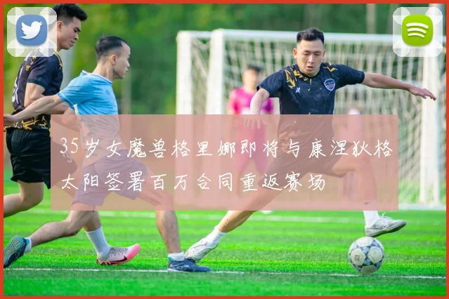 35岁女魔兽格里娜即将与康涅狄格太阳签署百万合同重返赛场