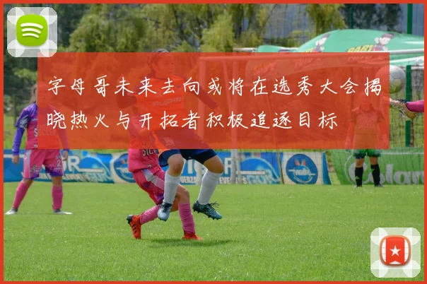 字母哥未来去向或将在选秀大会揭晓热火与开拓者积极追逐目标